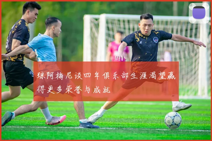 琼阿梅尼谈四年俱乐部生涯渴望赢得更多荣誉与成就