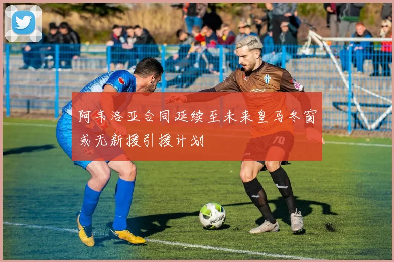 阿韦洛亚合同延续至未来皇马冬窗或无新援引援计划