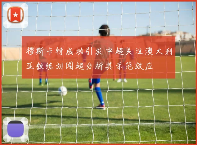 穆斯卡特成功引发中超关注澳大利亚教练刘闻超分析其示范效应