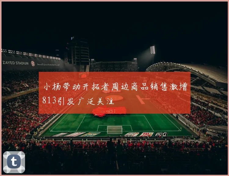 小杨带动开拓者周边商品销售激增813引发广泛关注