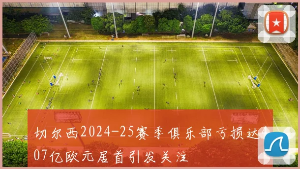切尔西2024-25赛季俱乐部亏损达407亿欧元居首引发关注