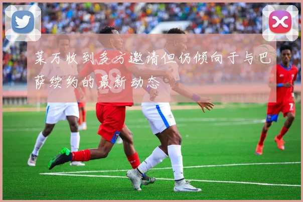 莱万收到多方邀请但仍倾向于与巴萨续约的最新动态