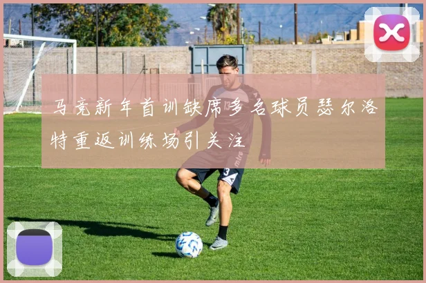 马竞新年首训缺席多名球员瑟尔洛特重返训练场引关注