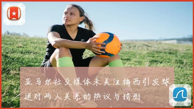 亚马尔社交媒体未关注梅西引发球迷对两人关系的热议与猜测