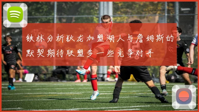 铁林分析狄龙加盟湖人与詹姆斯的默契期待联盟多一些竞争对手