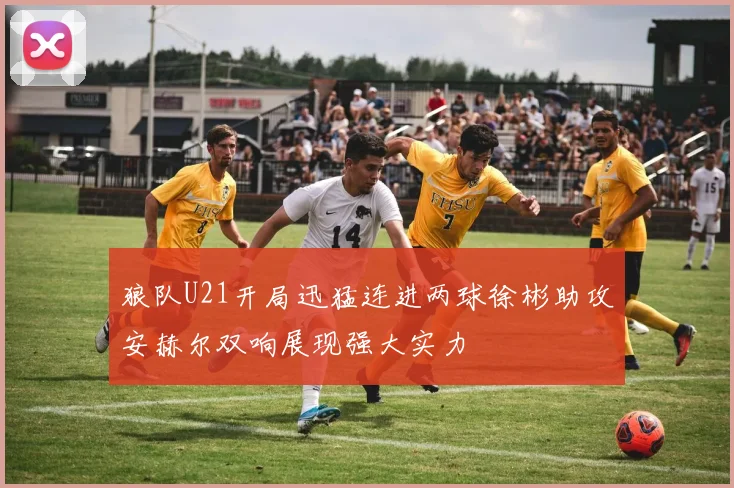 狼队U21开局迅猛连进两球徐彬助攻安赫尔双响展现强大实力