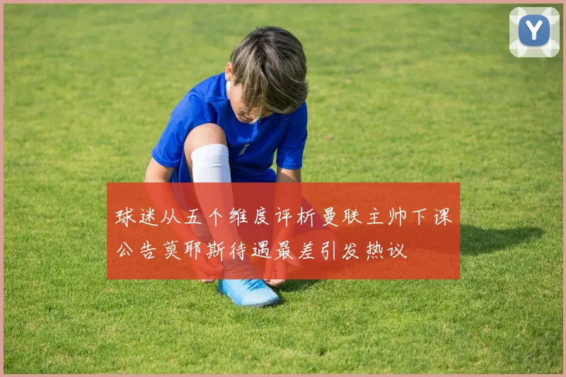 球迷从五个维度评析曼联主帅下课公告莫耶斯待遇最差引发热议