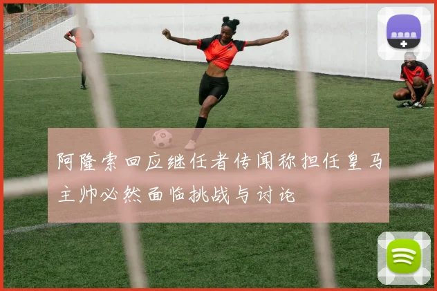 阿隆索回应继任者传闻称担任皇马主帅必然面临挑战与讨论