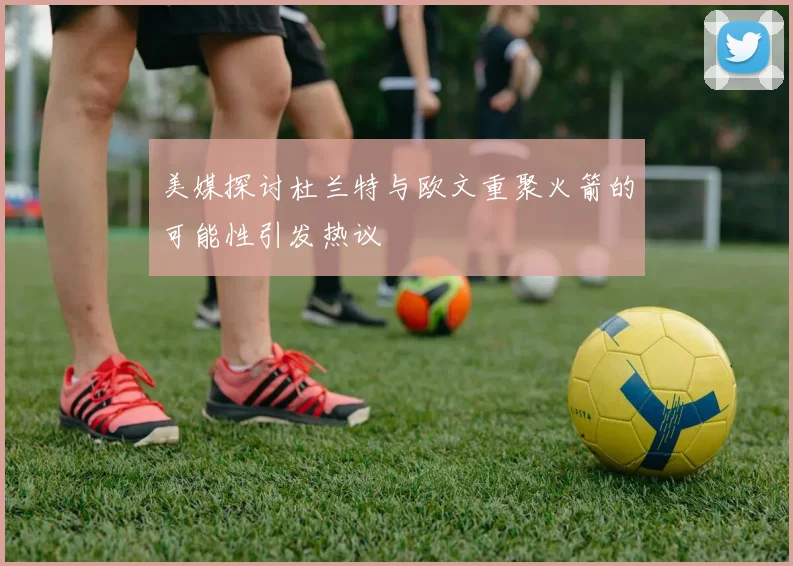 美媒探讨杜兰特与欧文重聚火箭的可能性引发热议