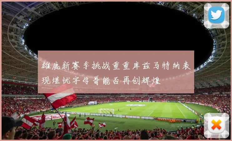 雄鹿新赛季挑战重重库兹马特纳表现堪忧字母哥能否再创辉煌