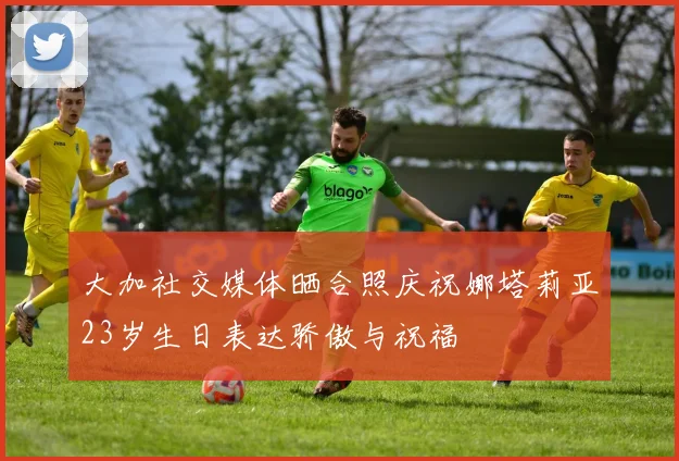 大加社交媒体晒合照庆祝娜塔莉亚23岁生日表达骄傲与祝福