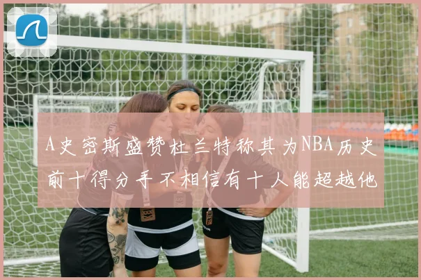 A史密斯盛赞杜兰特称其为NBA历史前十得分手不相信有十人能超越他