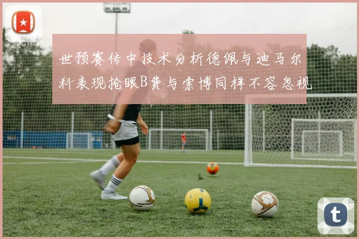 世预赛传中技术分析德佩与迪马尔科表现抢眼B费与索博同样不容忽视