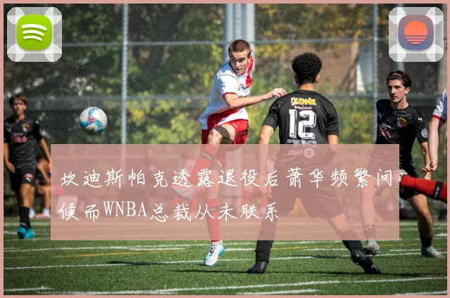 坎迪斯帕克透露退役后萧华频繁问候而WNBA总裁从未联系