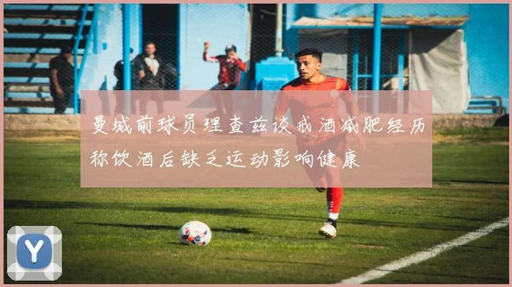 曼城前球员理查兹谈戒酒减肥经历称饮酒后缺乏运动影响健康