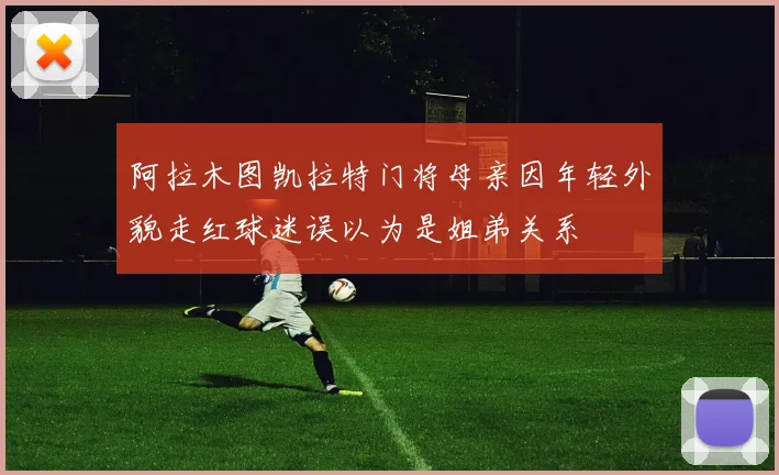 阿拉木图凯拉特门将母亲因年轻外貌走红球迷误以为是姐弟关系