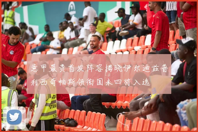意甲最贵首发阵容揭晓伊尔迪兹普利西奇帕斯领衔国米四将入选