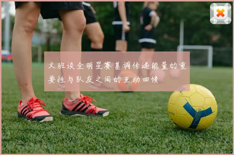 文班谈全明星赛基调传递能量的重要性与队友之间的互动回馈