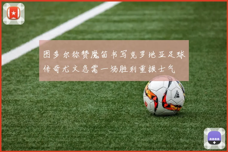 图多尔称赞魔笛书写克罗地亚足球传奇尤文急需一场胜利重振士气