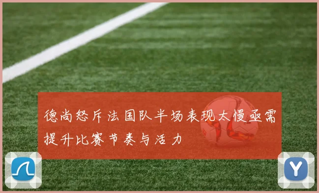 德尚怒斥法国队半场表现太慢亟需提升比赛节奏与活力