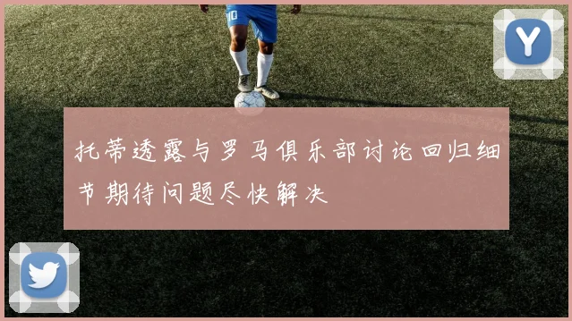 托蒂透露与罗马俱乐部讨论回归细节期待问题尽快解决