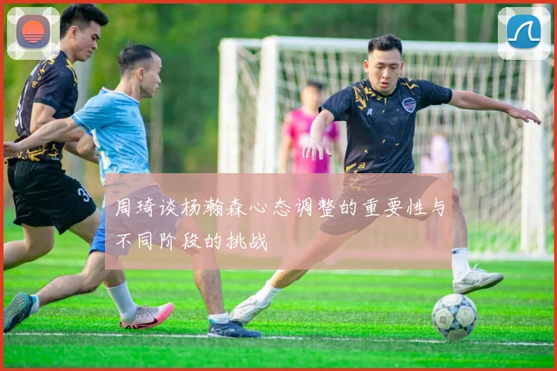 周琦谈杨瀚森心态调整的重要性与不同阶段的挑战