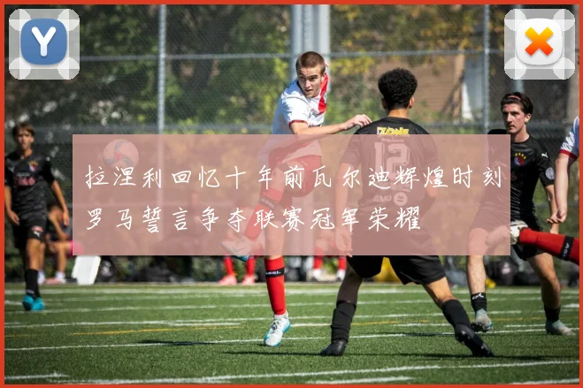 拉涅利回忆十年前瓦尔迪辉煌时刻罗马誓言争夺联赛冠军荣耀