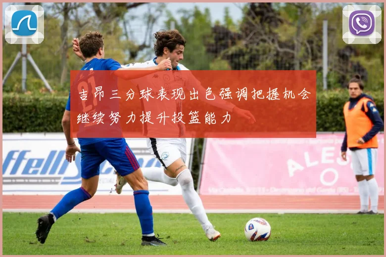 吉昂三分球表现出色强调把握机会继续努力提升投篮能力