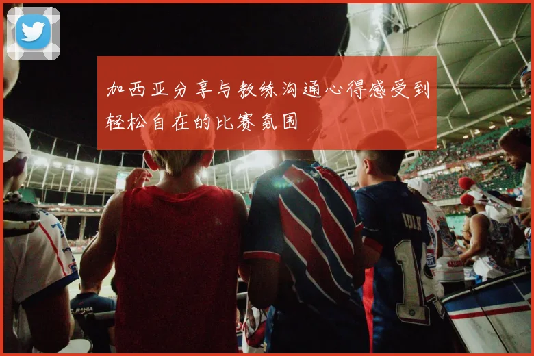 加西亚分享与教练沟通心得感受到轻松自在的比赛氛围