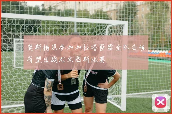奥斯梅恩参加加拉塔萨雷全队合练有望出战尤文图斯比赛