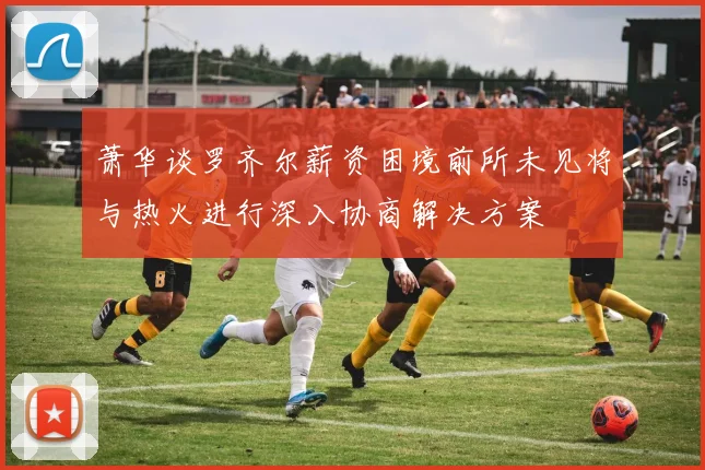 萧华谈罗齐尔薪资困境前所未见将与热火进行深入协商解决方案