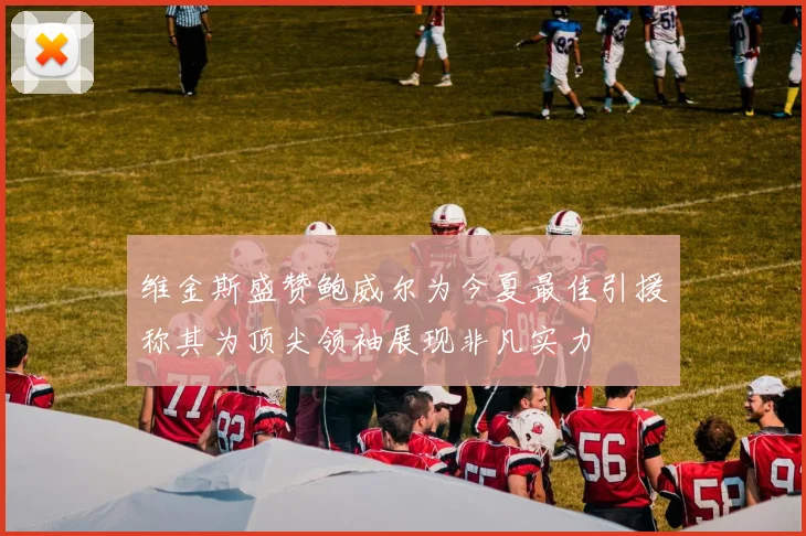 维金斯盛赞鲍威尔为今夏最佳引援称其为顶尖领袖展现非凡实力